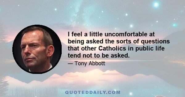 I feel a little uncomfortable at being asked the sorts of questions that other Catholics in public life tend not to be asked.