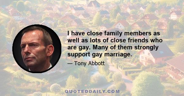 I have close family members as well as lots of close friends who are gay. Many of them strongly support gay marriage.