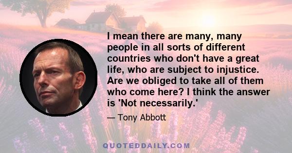 I mean there are many, many people in all sorts of different countries who don't have a great life, who are subject to injustice. Are we obliged to take all of them who come here? I think the answer is 'Not necessarily.'