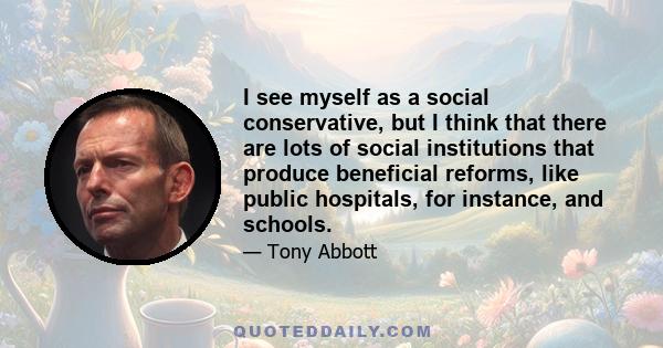 I see myself as a social conservative, but I think that there are lots of social institutions that produce beneficial reforms, like public hospitals, for instance, and schools.