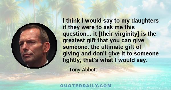 I think I would say to my daughters if they were to ask me this question... it [their virginity] is the greatest gift that you can give someone, the ultimate gift of giving and don't give it to someone lightly, that's