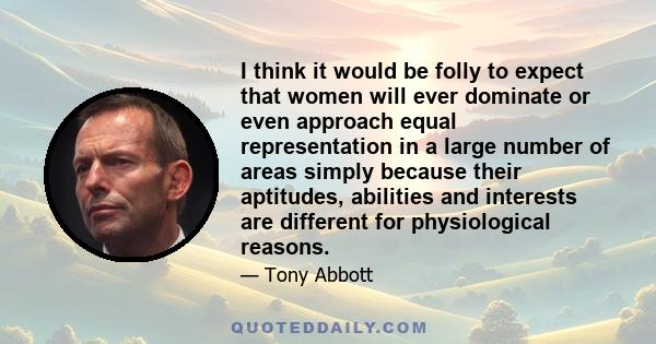 I think it would be folly to expect that women will ever dominate or even approach equal representation in a large number of areas simply because their aptitudes, abilities and interests are different for physiological