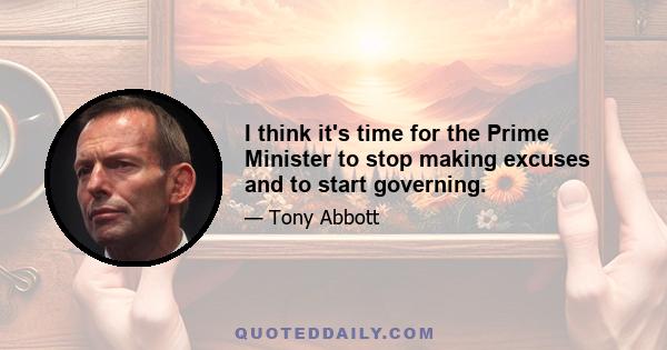 I think it's time for the Prime Minister to stop making excuses and to start governing.