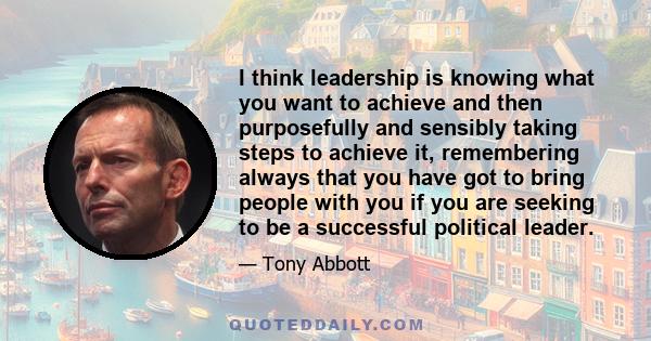 I think leadership is knowing what you want to achieve and then purposefully and sensibly taking steps to achieve it, remembering always that you have got to bring people with you if you are seeking to be a successful