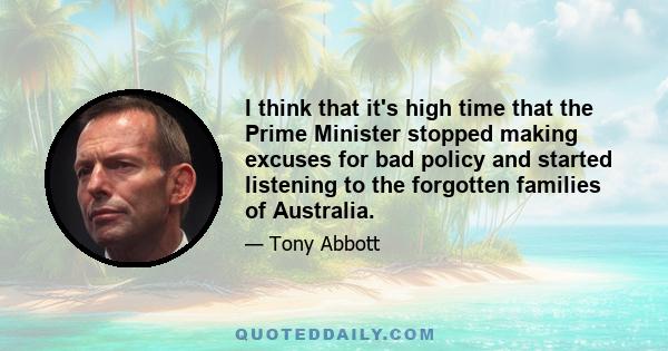 I think that it's high time that the Prime Minister stopped making excuses for bad policy and started listening to the forgotten families of Australia.