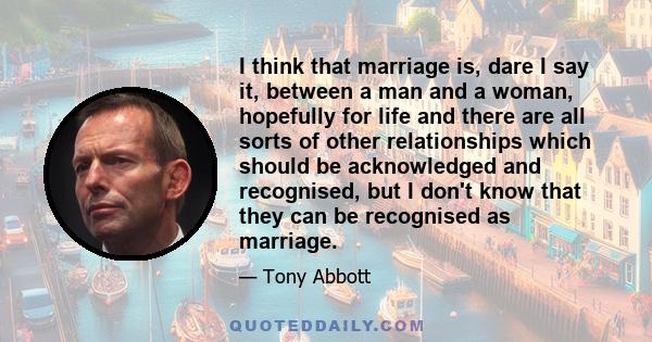 I think that marriage is, dare I say it, between a man and a woman, hopefully for life and there are all sorts of other relationships which should be acknowledged and recognised, but I don't know that they can be