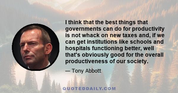 I think that the best things that governments can do for productivity is not whack on new taxes and, if we can get institutions like schools and hospitals functioning better, well that's obviously good for the overall