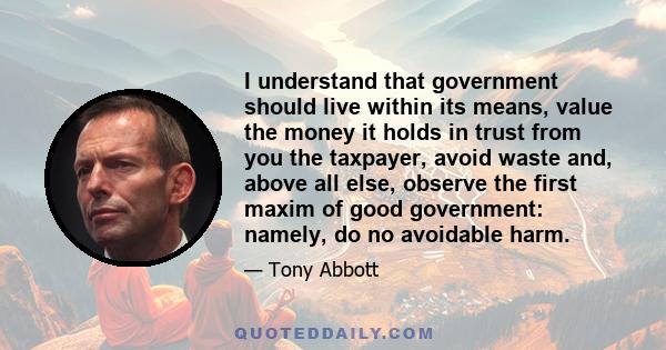 I understand that government should live within its means, value the money it holds in trust from you the taxpayer, avoid waste and, above all else, observe the first maxim of good government: namely, do no avoidable