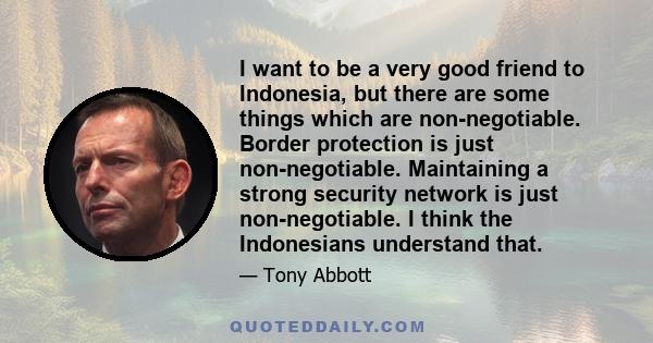 I want to be a very good friend to Indonesia, but there are some things which are non-negotiable. Border protection is just non-negotiable. Maintaining a strong security network is just non-negotiable. I think the