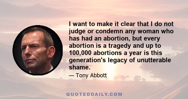 I want to make it clear that I do not judge or condemn any woman who has had an abortion, but every abortion is a tragedy and up to 100,000 abortions a year is this generation's legacy of unutterable shame.