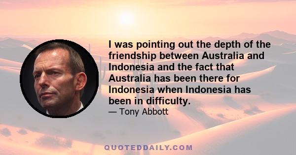 I was pointing out the depth of the friendship between Australia and Indonesia and the fact that Australia has been there for Indonesia when Indonesia has been in difficulty.