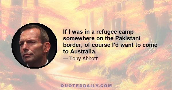 If I was in a refugee camp somewhere on the Pakistani border, of course I'd want to come to Australia.