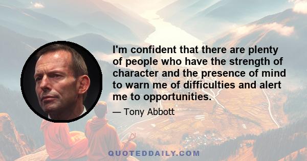 I'm confident that there are plenty of people who have the strength of character and the presence of mind to warn me of difficulties and alert me to opportunities.