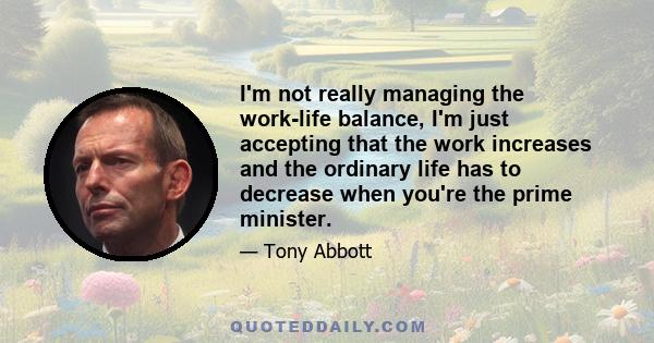 I'm not really managing the work-life balance, I'm just accepting that the work increases and the ordinary life has to decrease when you're the prime minister.