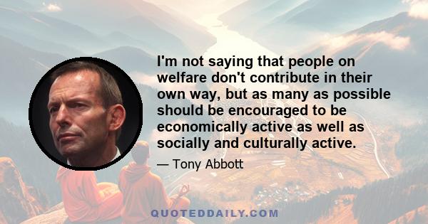 I'm not saying that people on welfare don't contribute in their own way, but as many as possible should be encouraged to be economically active as well as socially and culturally active.