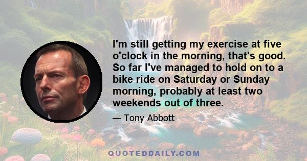 I'm still getting my exercise at five o'clock in the morning, that's good. So far I've managed to hold on to a bike ride on Saturday or Sunday morning, probably at least two weekends out of three.