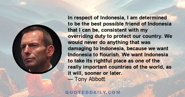 In respect of Indonesia, I am determined to be the best possible friend of Indonesia that I can be, consistent with my overriding duty to protect our country. We would never do anything that was damaging to Indonesia,