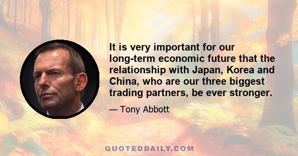 It is very important for our long-term economic future that the relationship with Japan, Korea and China, who are our three biggest trading partners, be ever stronger.