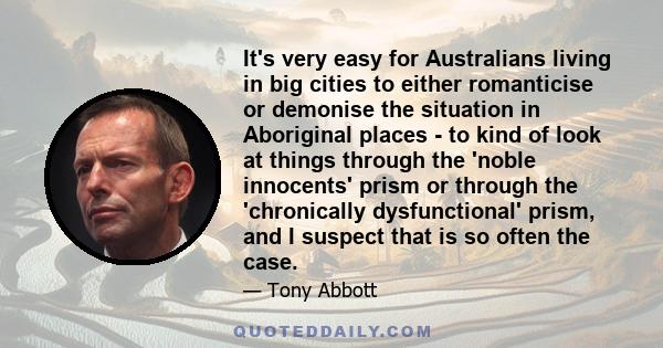 It's very easy for Australians living in big cities to either romanticise or demonise the situation in Aboriginal places - to kind of look at things through the 'noble innocents' prism or through the 'chronically