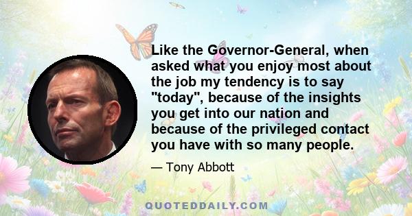 Like the Governor-General, when asked what you enjoy most about the job my tendency is to say today, because of the insights you get into our nation and because of the privileged contact you have with so many people.