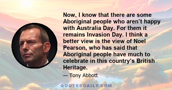 Now, I know that there are some Aboriginal people who aren’t happy with Australia Day. For them it remains Invasion Day. I think a better view is the view of Noel Pearson, who has said that Aboriginal people have much