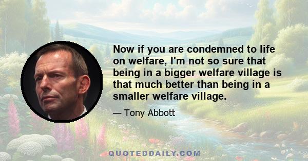 Now if you are condemned to life on welfare, I'm not so sure that being in a bigger welfare village is that much better than being in a smaller welfare village.