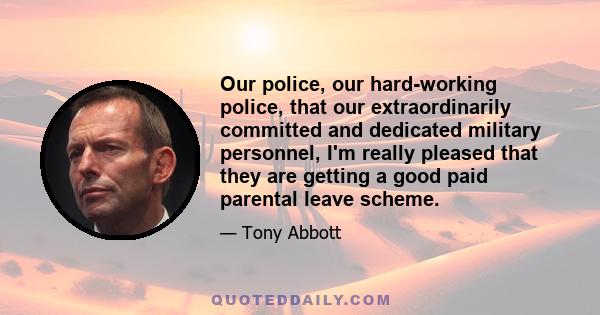 Our police, our hard-working police, that our extraordinarily committed and dedicated military personnel, I'm really pleased that they are getting a good paid parental leave scheme.