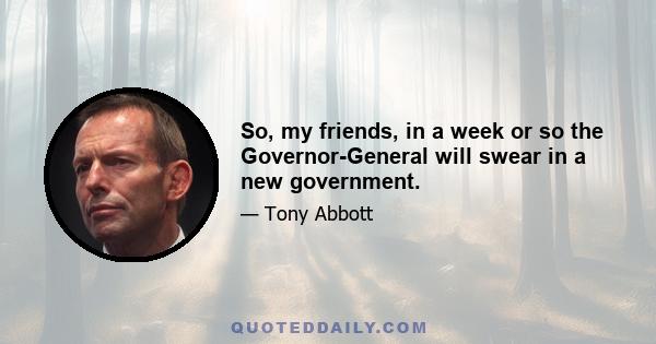 So, my friends, in a week or so the Governor-General will swear in a new government.