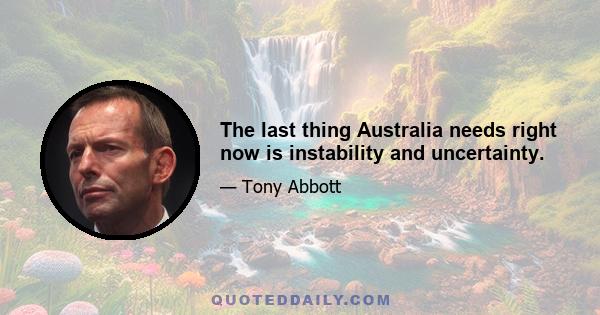 The last thing Australia needs right now is instability and uncertainty.