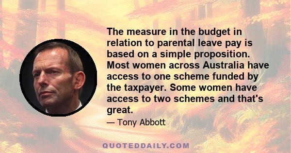 The measure in the budget in relation to parental leave pay is based on a simple proposition. Most women across Australia have access to one scheme funded by the taxpayer. Some women have access to two schemes and