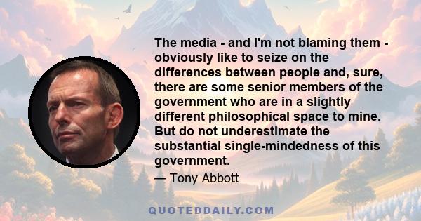 The media - and I'm not blaming them - obviously like to seize on the differences between people and, sure, there are some senior members of the government who are in a slightly different philosophical space to mine.