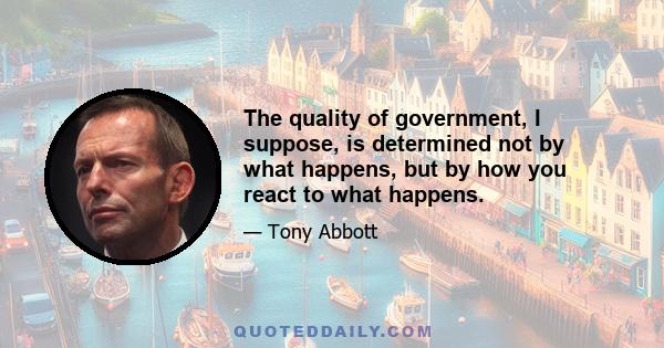 The quality of government, I suppose, is determined not by what happens, but by how you react to what happens.