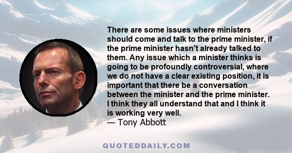 There are some issues where ministers should come and talk to the prime minister, if the prime minister hasn't already talked to them. Any issue which a minister thinks is going to be profoundly controversial, where we