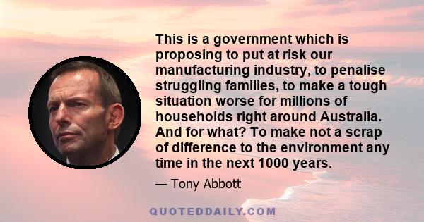 This is a government which is proposing to put at risk our manufacturing industry, to penalise struggling families, to make a tough situation worse for millions of households right around Australia. And for what? To