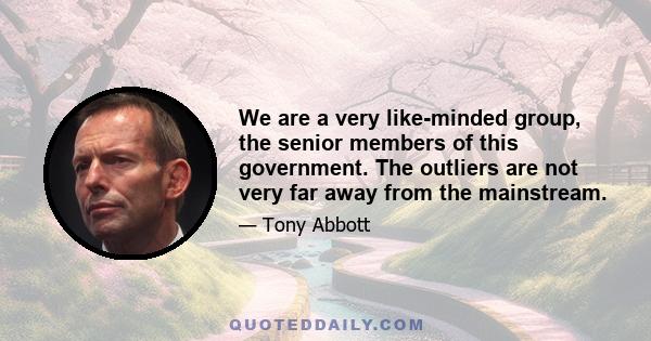 We are a very like-minded group, the senior members of this government. The outliers are not very far away from the mainstream.