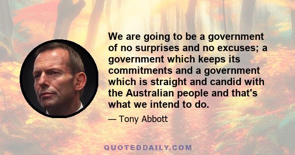 We are going to be a government of no surprises and no excuses; a government which keeps its commitments and a government which is straight and candid with the Australian people and that's what we intend to do.