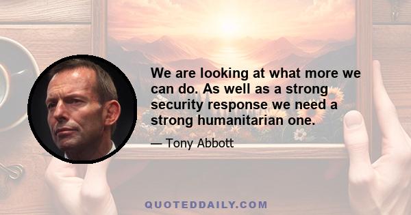 We are looking at what more we can do. As well as a strong security response we need a strong humanitarian one.