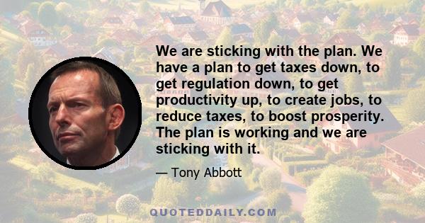 We are sticking with the plan. We have a plan to get taxes down, to get regulation down, to get productivity up, to create jobs, to reduce taxes, to boost prosperity. The plan is working and we are sticking with it.