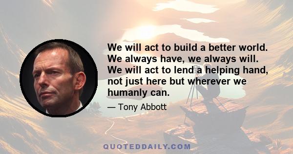 We will act to build a better world. We always have, we always will. We will act to lend a helping hand, not just here but wherever we humanly can.