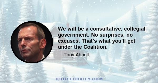 We will be a consultative, collegial government. No surprises, no excuses. That's what you'll get under the Coalition.