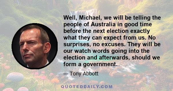 Well, Michael, we will be telling the people of Australia in good time before the next election exactly what they can expect from us. No surprises, no excuses. They will be our watch words going into the election and