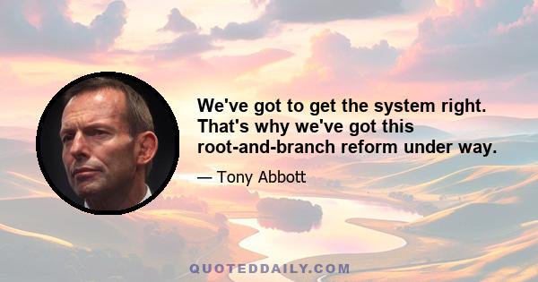 We've got to get the system right. That's why we've got this root-and-branch reform under way.