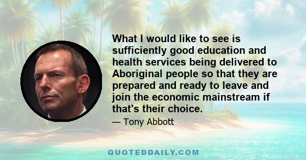 What I would like to see is sufficiently good education and health services being delivered to Aboriginal people so that they are prepared and ready to leave and join the economic mainstream if that's their choice.