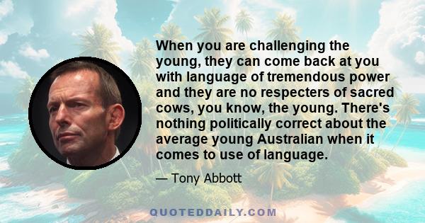 When you are challenging the young, they can come back at you with language of tremendous power and they are no respecters of sacred cows, you know, the young. There's nothing politically correct about the average young 