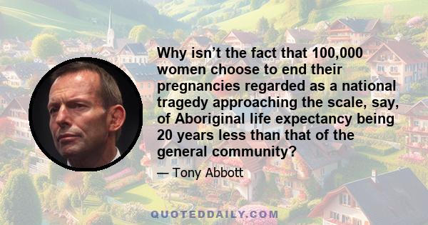 Why isn’t the fact that 100,000 women choose to end their pregnancies regarded as a national tragedy approaching the scale, say, of Aboriginal life expectancy being 20 years less than that of the general community?