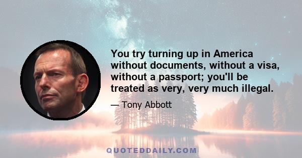 You try turning up in America without documents, without a visa, without a passport; you'll be treated as very, very much illegal.