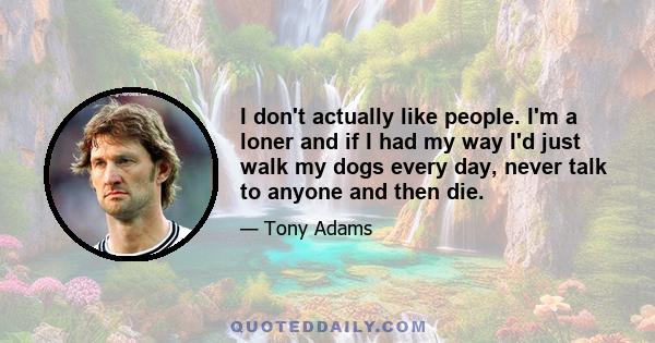 I don't actually like people. I'm a loner and if I had my way I'd just walk my dogs every day, never talk to anyone and then die.