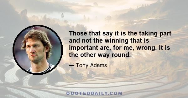 Those that say it is the taking part and not the winning that is important are, for me, wrong. It is the other way round.