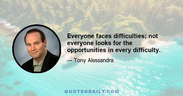 Everyone faces difficulties; not everyone looks for the opportunities in every difficulty.