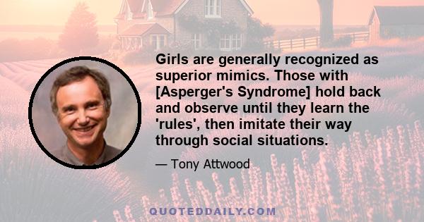 Girls are generally recognized as superior mimics. Those with [Asperger's Syndrome] hold back and observe until they learn the 'rules', then imitate their way through social situations.